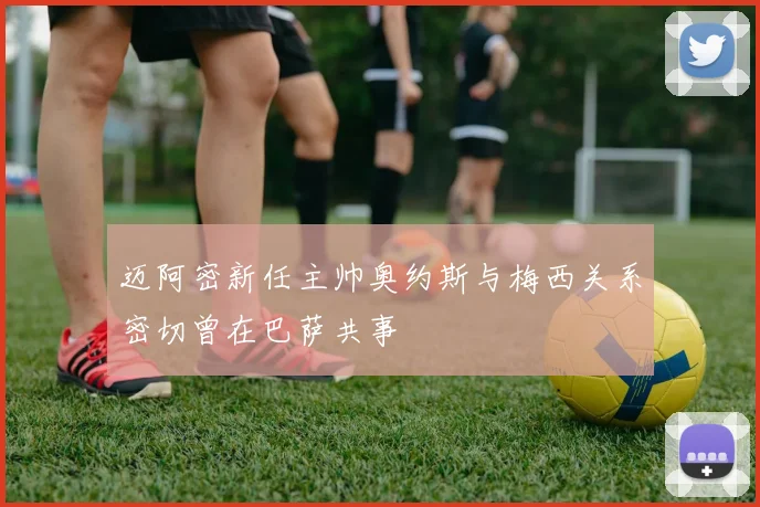 迈阿密新任主帅奥约斯与梅西关系密切曾在巴萨共事