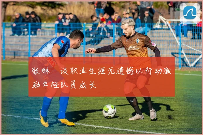 张琳芃谈职业生涯无遗憾以行动激励年轻队员成长