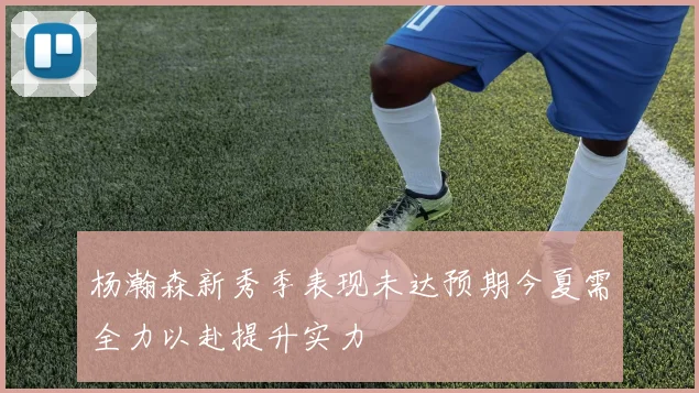 杨瀚森新秀季表现未达预期今夏需全力以赴提升实力