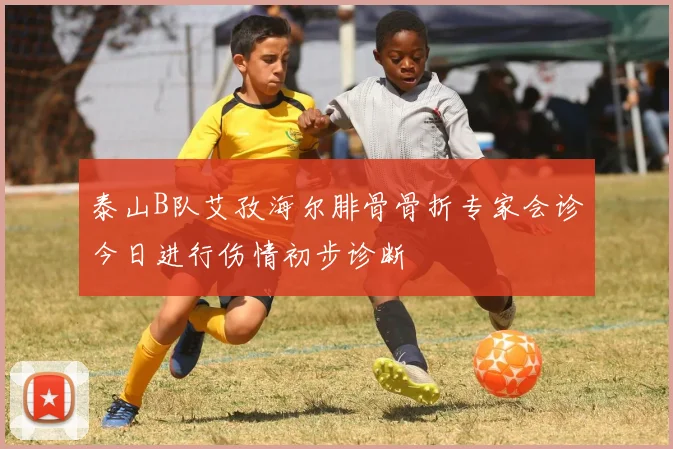 泰山B队艾孜海尔腓骨骨折专家会诊今日进行伤情初步诊断