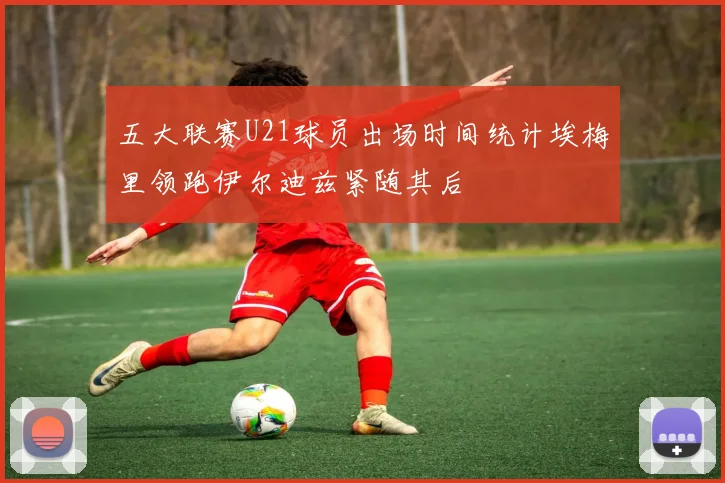 五大联赛U21球员出场时间统计埃梅里领跑伊尔迪兹紧随其后