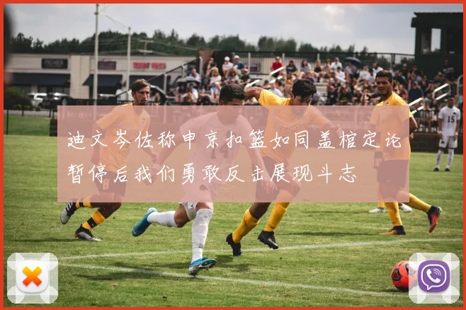 迪文岑佐称申京扣篮如同盖棺定论暂停后我们勇敢反击展现斗志