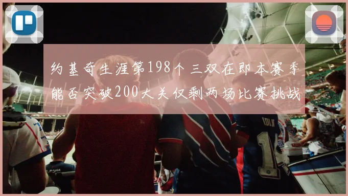 约基奇生涯第198个三双在即本赛季能否突破200大关仅剩两场比赛挑战