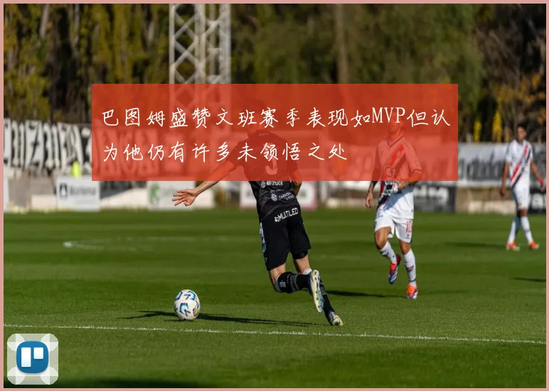 巴图姆盛赞文班赛季表现如MVP但认为他仍有许多未领悟之处