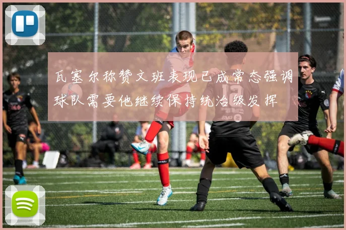 瓦塞尔称赞文班表现已成常态强调球队需要他继续保持统治级发挥
