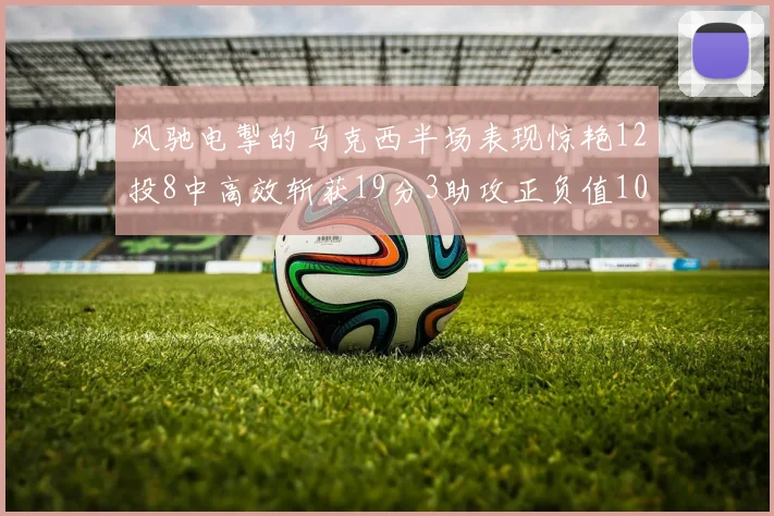 风驰电掣的马克西半场表现惊艳12投8中高效斩获19分3助攻正负值10
