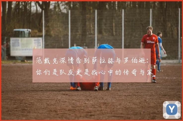 范戴克深情告别萨拉赫与罗伯逊：你们是队友更是我心中的传奇与家人