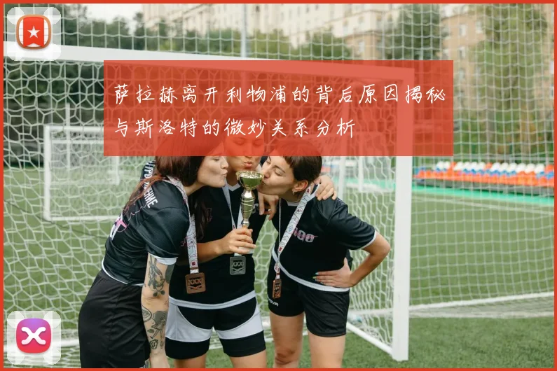 萨拉赫离开利物浦的背后原因揭秘与斯洛特的微妙关系分析