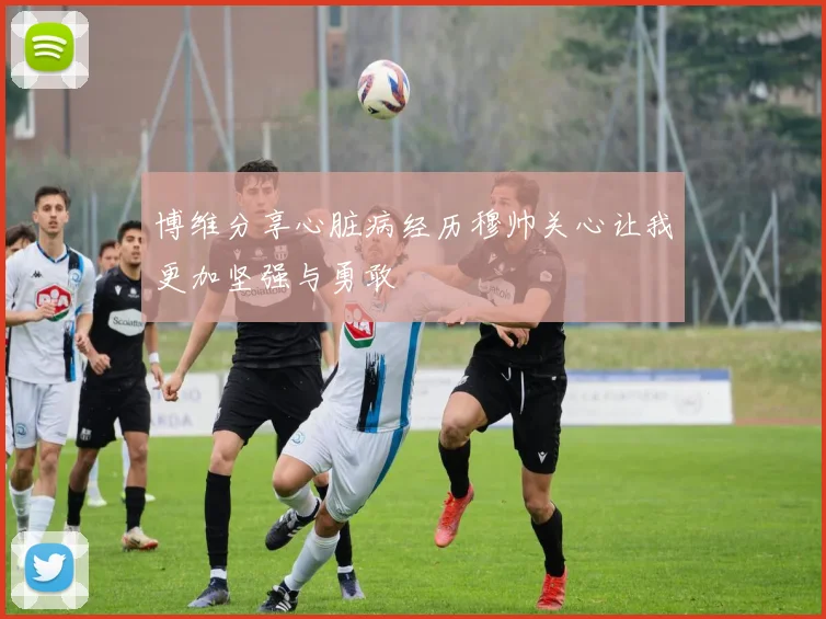 博维分享心脏病经历穆帅关心让我更加坚强与勇敢