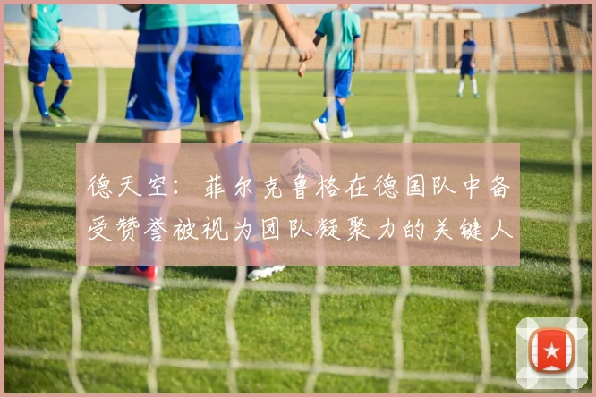 德天空：菲尔克鲁格在德国队中备受赞誉被视为团队凝聚力的关键人物