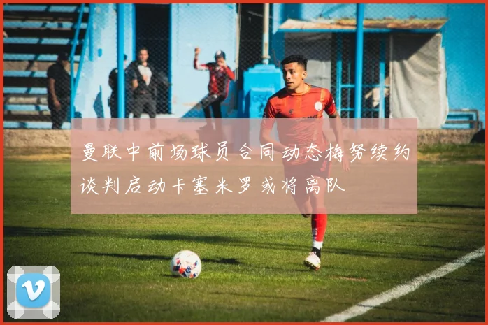 曼联中前场球员合同动态梅努续约谈判启动卡塞米罗或将离队