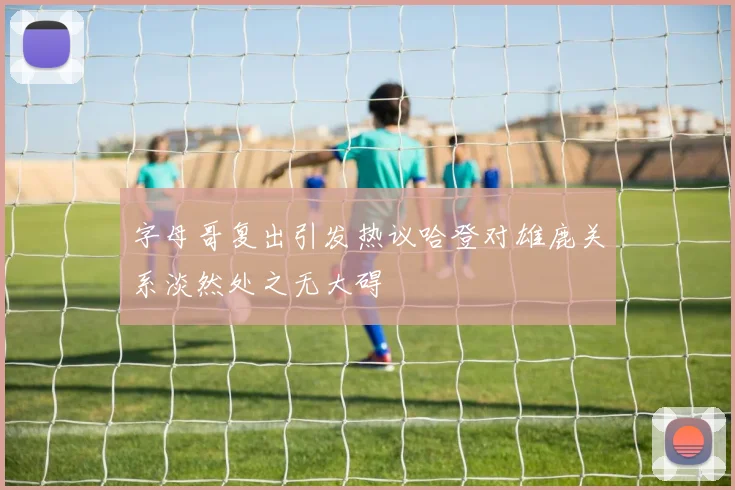 字母哥复出引发热议哈登对雄鹿关系淡然处之无大碍