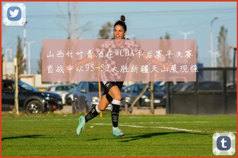 山西竹叶青酒在WCBA季后赛半决赛首战中以95-59大胜新疆天山展现强劲实力
