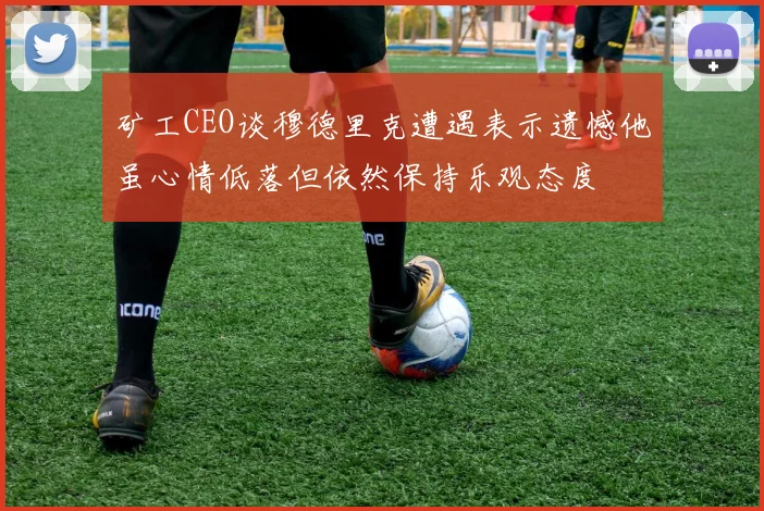矿工CEO谈穆德里克遭遇表示遗憾他虽心情低落但依然保持乐观态度