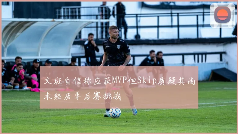 文班自信称应获MVP但Skip质疑其尚未经历季后赛挑战